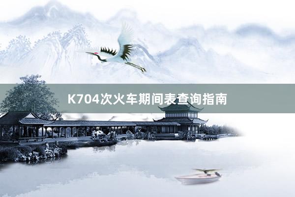 K704次火车期间表查询指南