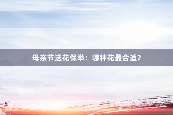 母亲节送花保举：哪种花最合适？
