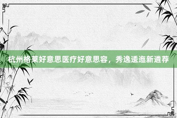 杭州格莱好意思医疗好意思容，秀逸逶迤新遴荐