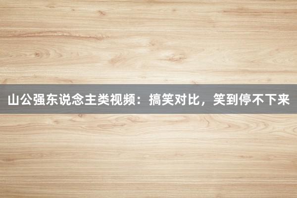 山公强东说念主类视频：搞笑对比，笑到停不下来